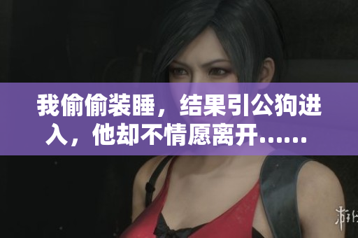 我偷偷裝睡，結(jié)果引公狗進(jìn)入，他卻不情愿離開(kāi)…… 