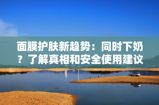 面膜護(hù)膚新趨勢(shì)：同時(shí)下奶？了解真相和安全使用建議