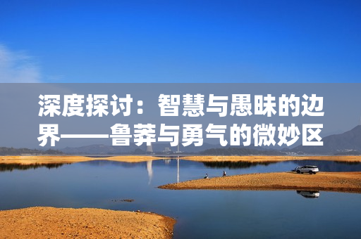 深度探討：智慧與愚昧的邊界——魯莽與勇氣的微妙區(qū)別