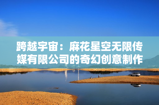 跨越宇宙：麻花星空無限傳媒有限公司的奇幻創(chuàng)意制作
