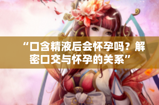 “口含精液后會懷孕嗎？解密口交與懷孕的關(guān)系”