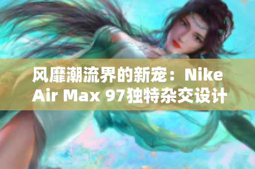 風(fēng)靡潮流界的新寵：Nike Air Max 97獨(dú)特雜交設(shè)計