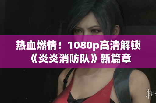 熱血燃情！1080p高清解鎖《炎炎消防隊》新篇章