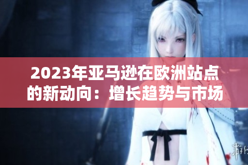 2023年亞馬遜在歐洲站點的新動向：增長趨勢與市場策略分析