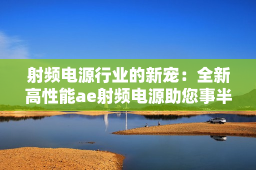 射頻電源行業(yè)的新寵：全新高性能ae射頻電源助您事半功倍