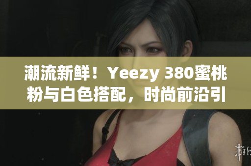 潮流新鮮！Yeezy 380蜜桃粉與白色搭配，時(shí)尚前沿引領(lǐng)
