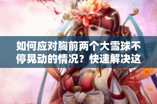 如何應(yīng)對(duì)胸前兩個(gè)大雪球不停晃動(dòng)的情況?快速解決這個(gè)尷尬問題的方法分享 如何應(yīng)對(duì)胸前兩個(gè)大雪球不停晃動(dòng)的情況?快速解決這個(gè)尷尬問題的方法分享