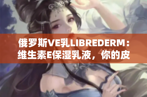 俄羅斯VE乳L(zhǎng)IBREDERM：維生素E保濕乳液，你的皮膚最佳選擇
