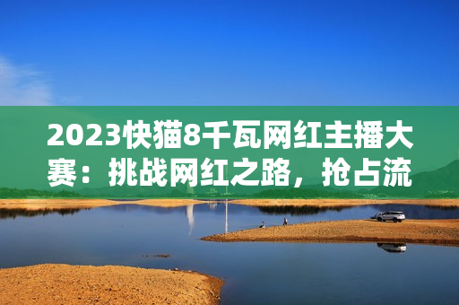 2023快貓8千瓦網(wǎng)紅主播大賽：挑戰(zhàn)網(wǎng)紅之路，搶占流量制高點(diǎn)