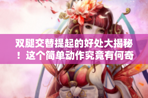雙腿交替提起的好處大揭秘！這個簡單動作究竟有何奇效？