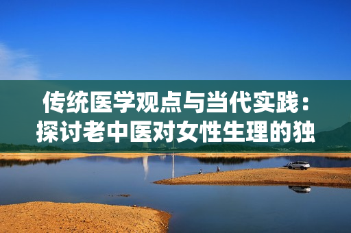 傳統(tǒng)醫(yī)學觀點與當代實踐：探討老中醫(yī)對女性生理的獨特見解與應用