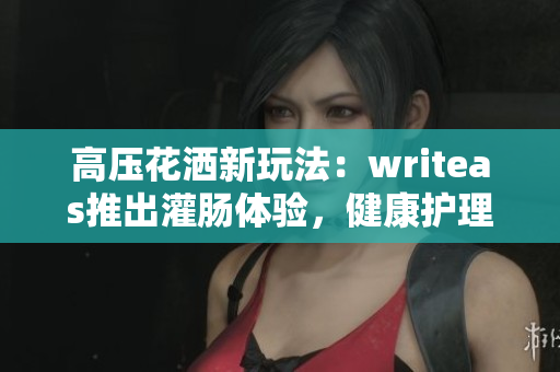 高壓花灑新玩法：writeas推出灌腸體驗，健康護理新趨勢