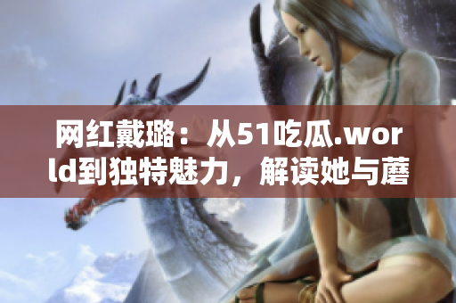 網紅戴璐：從51吃瓜.world到獨特魅力，解讀她與蘑菇的別樣風采
