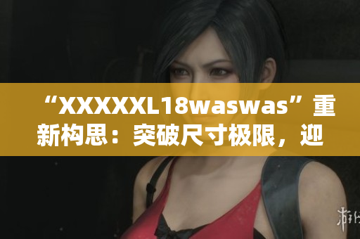 “XXXXXL18waswas”重新構思：突破尺寸極限，迎接時尚新浪潮