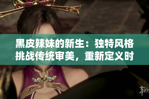 黑皮辣妹的新生：獨特風格挑戰(zhàn)傳統(tǒng)審美，重新定義時尚潮流