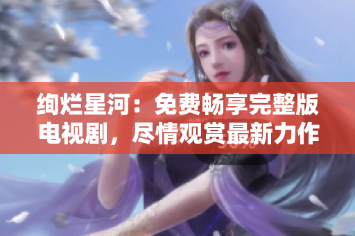 絢爛星河：免費(fèi)暢享完整版電視劇，盡情觀賞最新力作