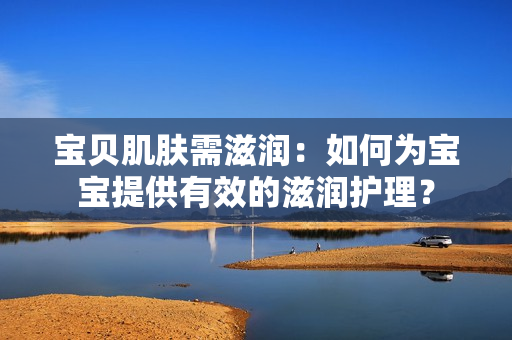 寶貝肌膚需滋潤：如何為寶寶提供有效的滋潤護理？