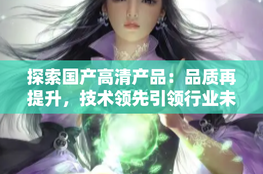 探索國產(chǎn)高清產(chǎn)品：品質(zhì)再提升，技術(shù)領(lǐng)先引領(lǐng)行業(yè)未來
