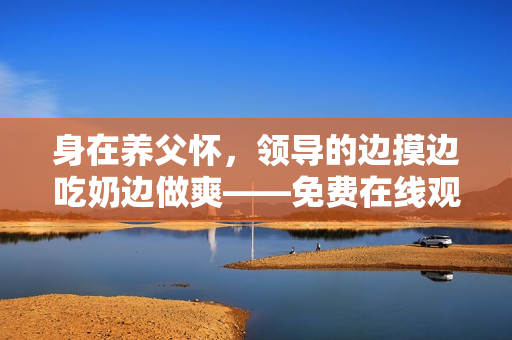 身在養(yǎng)父懷，領(lǐng)導(dǎo)的邊摸邊吃奶邊做爽——免費在線觀看