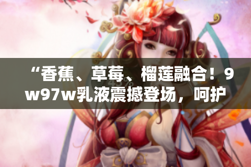 “香蕉、草莓、榴蓮融合！9w97w乳液震撼登場，呵護肌膚無比溫柔！”