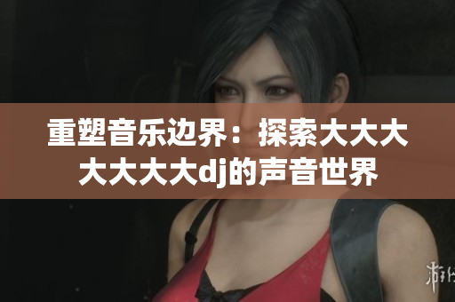 重塑音樂邊界：探索大大大大大大大dj的聲音世界