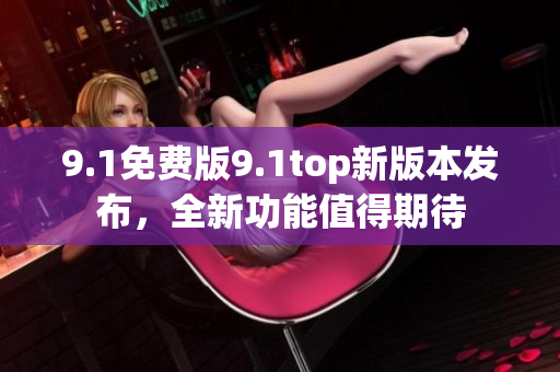 9.1免費版9.1top新版本發(fā)布，全新功能值得期待