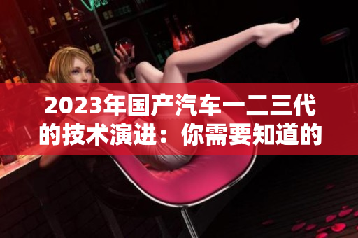 2023年國產(chǎn)汽車一二三代的技術(shù)演進(jìn)：你需要知道的區(qū)別
