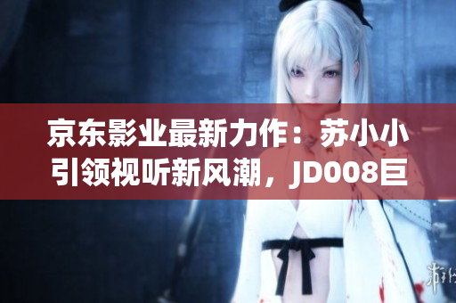 京東影業(yè)最新力作：蘇小小引領(lǐng)視聽新風(fēng)潮，JD008巨獻(xiàn)即將震撼上映！