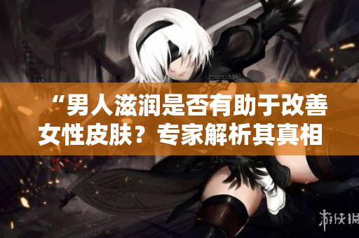 “男人滋潤是否有助于改善女性皮膚？專家解析其真相與科學(xué)依據(jù)”