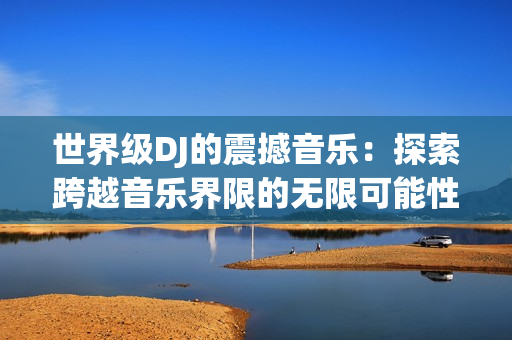 世界級DJ的震撼音樂：探索跨越音樂界限的無限可能性