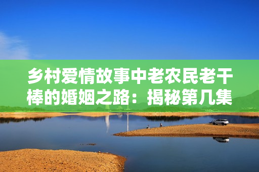 鄉(xiāng)村愛情故事中老農(nóng)民老干棒的婚姻之路：揭秘第幾集的婚禮盛況