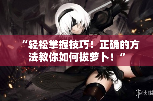 “輕松掌握技巧！正確的方法教你如何拔蘿卜！”