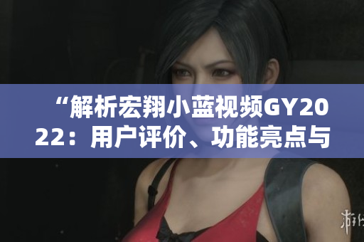 “解析宏翔小藍視頻GY2022：用戶評價、功能亮點與體驗分享”