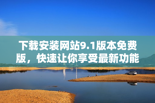 下載安裝網(wǎng)站9.1版本免費(fèi)版，快速讓你享受最新功能
