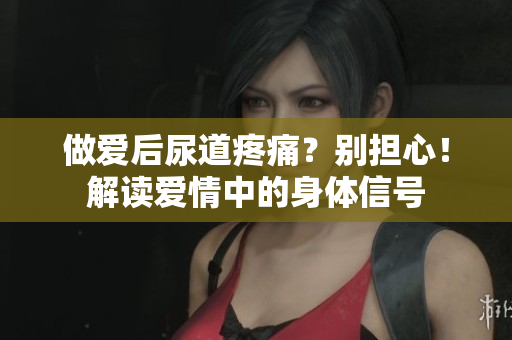 做愛(ài)后尿道疼痛？別擔(dān)心！解讀愛(ài)情中的身體信號(hào)
