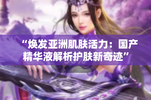 “煥發(fā)亞洲肌膚活力：國產(chǎn)精華液解析護(hù)膚新奇跡”