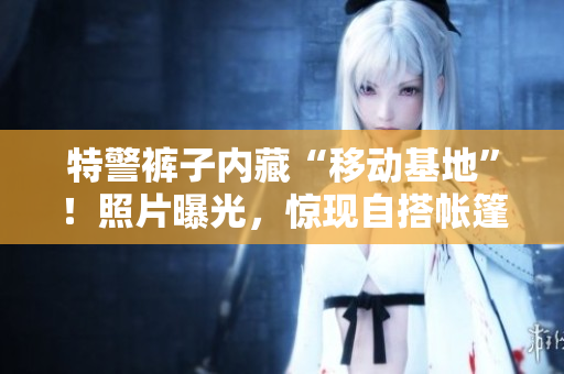 特警褲子內(nèi)藏“移動(dòng)基地”！照片曝光，驚現(xiàn)自搭帳篷場(chǎng)景