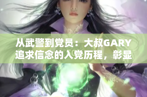 從武警到黨員：大叔GARY追求信念的入黨歷程，彰顯忠誠與責任感