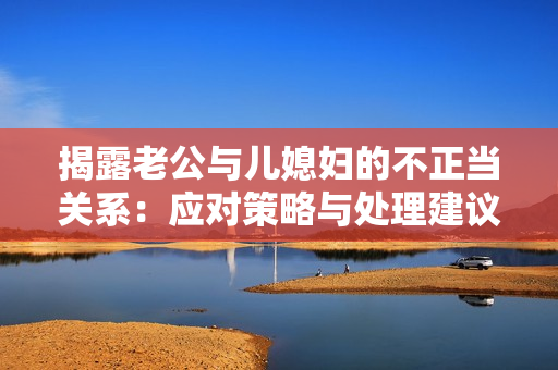 揭露老公與兒媳婦的不正當(dāng)關(guān)系：應(yīng)對(duì)策略與處理建議