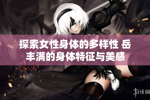 探索女性身體的多樣性 岳豐滿的身體特征與美感