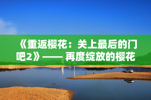 《重返櫻花：關上最后的門吧2》—— 再度綻放的櫻花之旅
