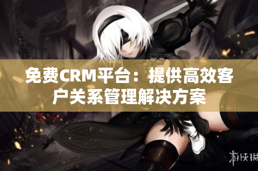 免費CRM平臺：提供高效客戶關系管理解決方案