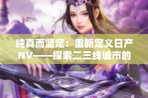 純真而堅(jiān)定：重新定義日產(chǎn)NV——探索二三線城市的完美伴侶