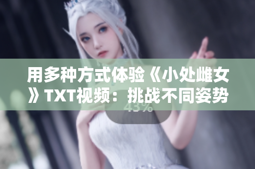 用多種方式體驗(yàn)《小處雌女》TXT視頻：挑戰(zhàn)不同姿勢，探索樂趣無窮