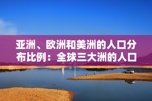 亞洲、歐洲和美洲的人口分布比例：全球三大洲的人口構(gòu)成對比