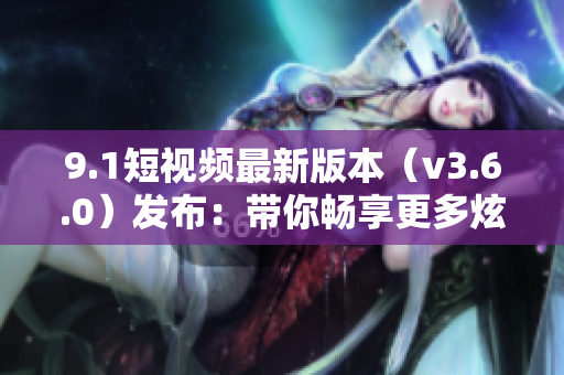 9.1短視頻最新版本（v3.6.0）發(fā)布：帶你暢享更多炫酷特效和創(chuàng)意功能！
