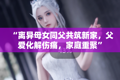 “離異母女同父共筑新家，父愛化解傷痛，家庭重聚”