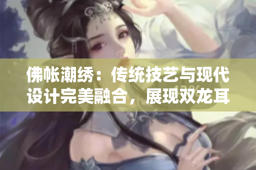 佛帳潮繡：傳統(tǒng)技藝與現(xiàn)代設(shè)計完美融合，展現(xiàn)雙龍耳帳的魅力