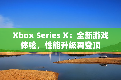 Xbox Series X：全新游戲體驗(yàn)，性能升級(jí)再登頂