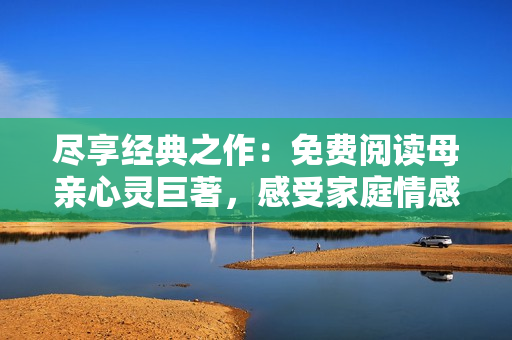 盡享經(jīng)典之作：免費(fèi)閱讀母親心靈巨著，感受家庭情感的溫馨韻味